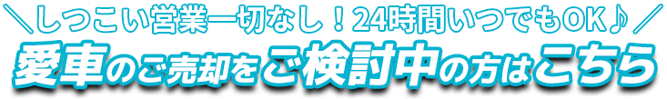 しつこい営業一切なし！24時間いつでもOK♪ 愛車のご売却をご検討中の方はこちら